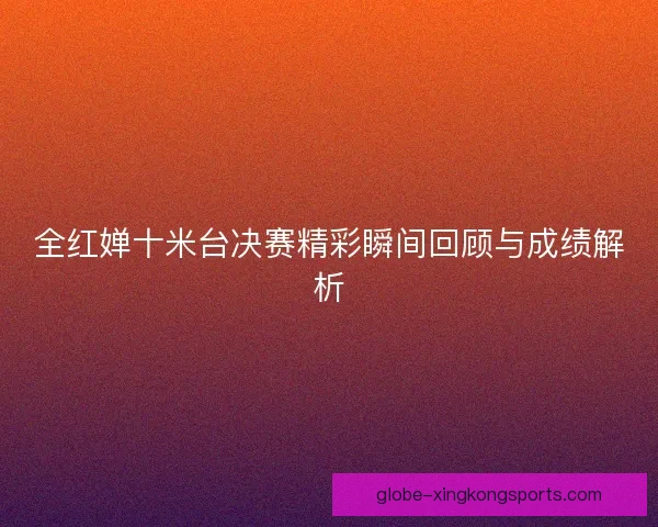 全红婵十米台决赛精彩瞬间回顾与成绩解析