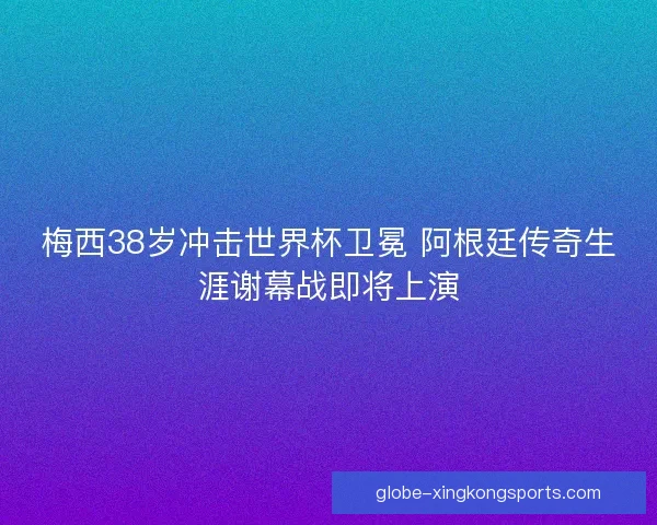 梅西38岁冲击世界杯卫冕 阿根廷传奇生涯谢幕战即将上演