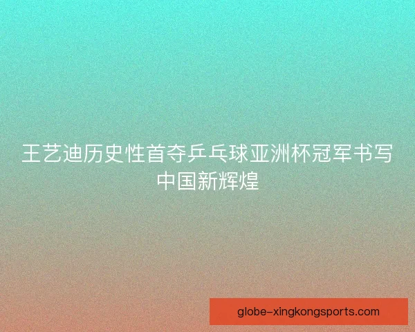 王艺迪历史性首夺乒乓球亚洲杯冠军书写中国新辉煌