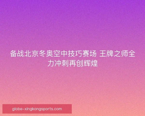备战北京冬奥空中技巧赛场 王牌之师全力冲刺再创辉煌