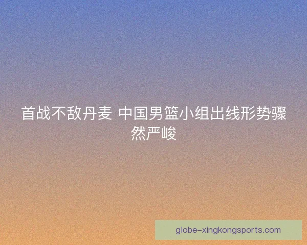 首战不敌丹麦 中国男篮小组出线形势骤然严峻