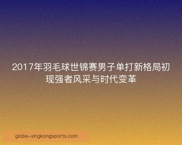 2017年羽毛球世锦赛男子单打新格局初现强者风采与时代变革