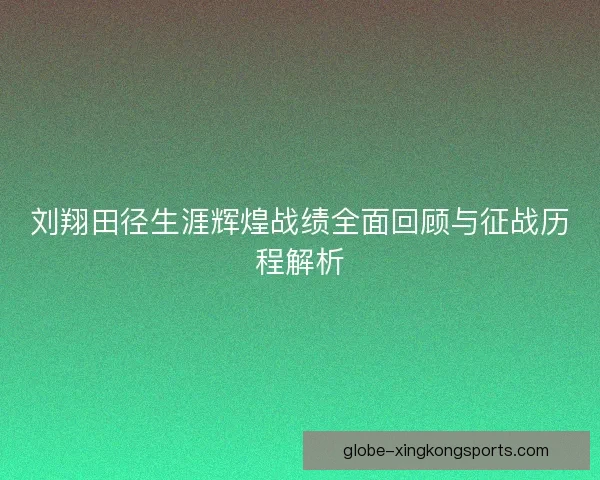 刘翔田径生涯辉煌战绩全面回顾与征战历程解析