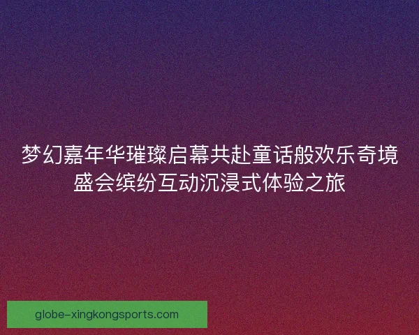 梦幻嘉年华璀璨启幕共赴童话般欢乐奇境盛会缤纷互动沉浸式体验之旅
