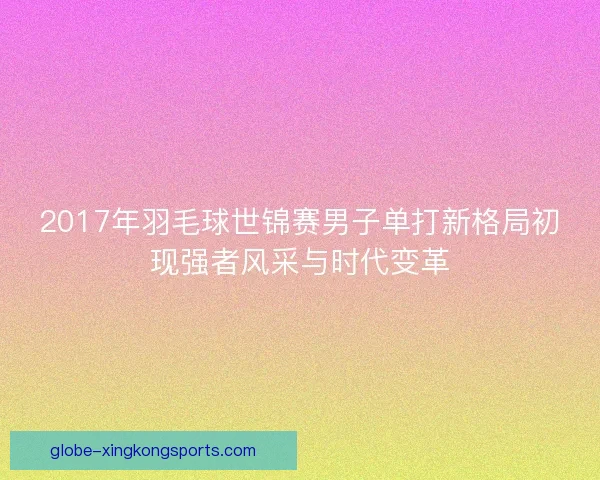 2017年羽毛球世锦赛男子单打新格局初现强者风采与时代变革 2017年羽毛球世锦赛男子单打新格局初现强者风采与时代变革