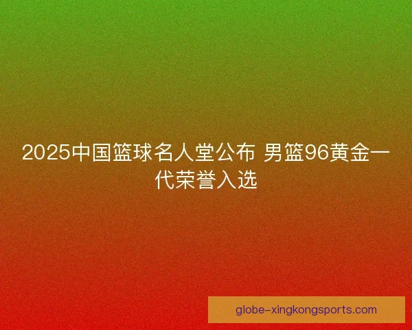 2025中国篮球名人堂公布 男篮96黄金一代荣誉入选 2025中国篮球名人堂公布 男篮96黄金一代荣誉入选