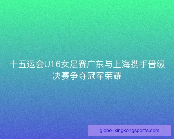 十五运会U16女足赛广东与上海携手晋级决赛争夺冠军荣耀 十五运会U16女足赛广东与上海携手晋级决赛争夺冠军荣耀